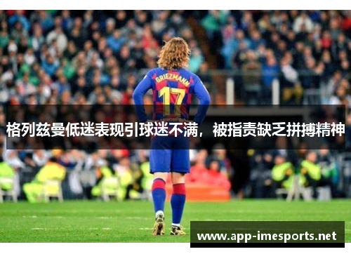 格列兹曼低迷表现引球迷不满，被指责缺乏拼搏精神